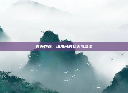 青海祁连，山水间的壮美与温柔