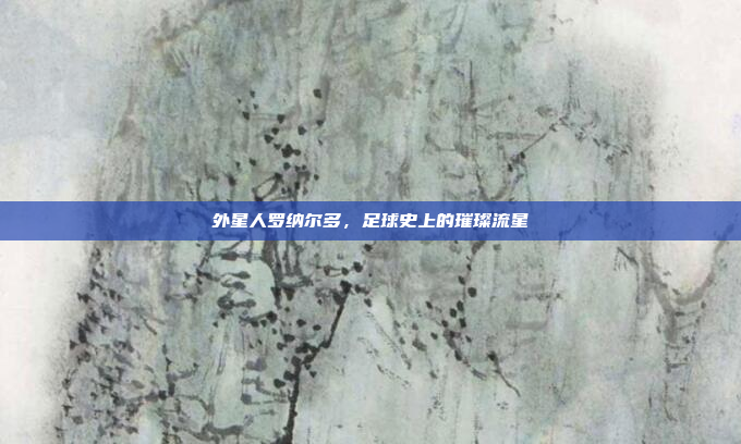 外星人罗纳尔多,足球史上的璀璨流星