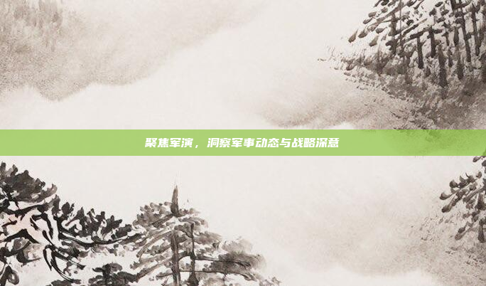 聚焦军演，洞察军事动态与战略深意