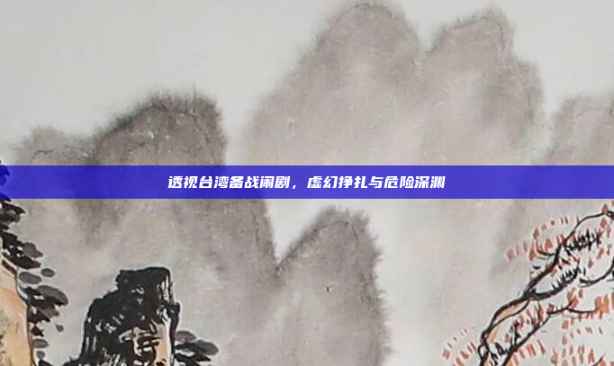 透视台湾备战闹剧,虚幻挣扎与危险深渊