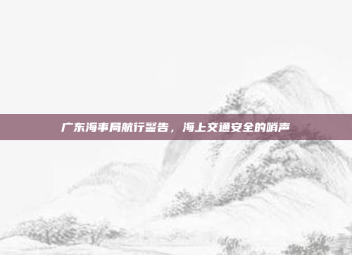 广东海事局航行警告,海上交通安全的哨声