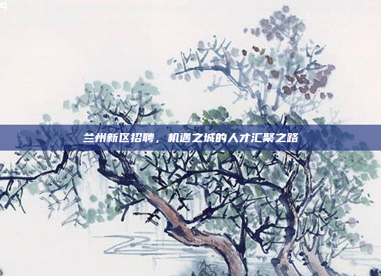 兰州新区招聘，机遇之城的人才汇聚之路