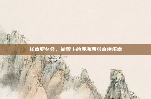 长春亚冬会，冰雪上的亚洲团结奋进乐章