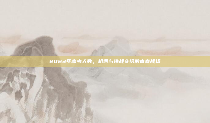 2023年高考人数，机遇与挑战交织的青春战场