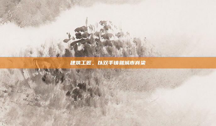 建筑工匠,以双手铸就城市脊梁