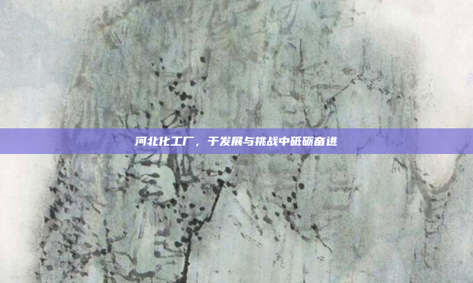 河北化工厂，于发展与挑战中砥砺奋进