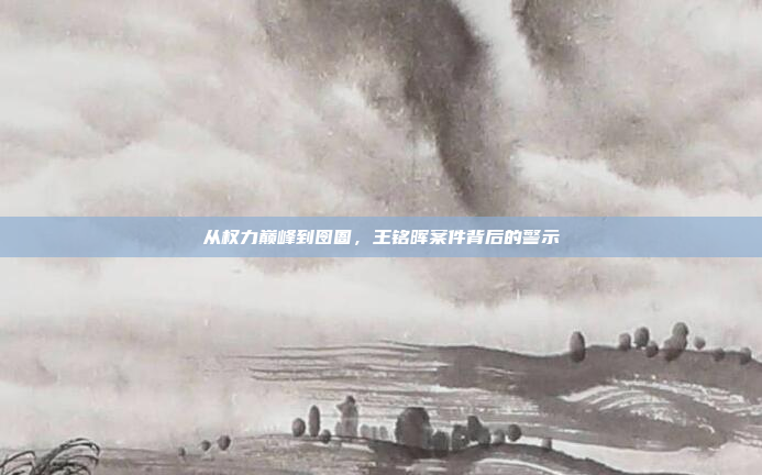 从权力巅峰到囹圄，王铭晖案件背后的警示