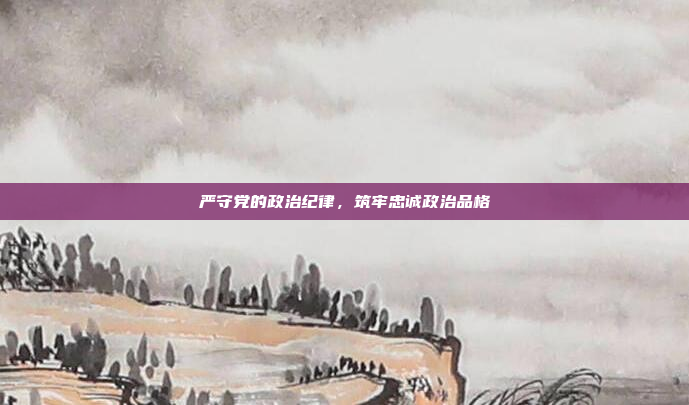 严守党的政治纪律,筑牢忠诚政治品格