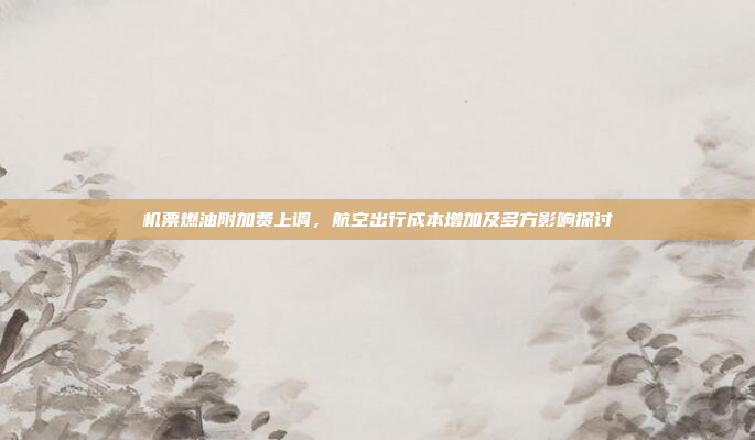 机票燃油附加费上调,航空出行成本增加及多方影响探讨