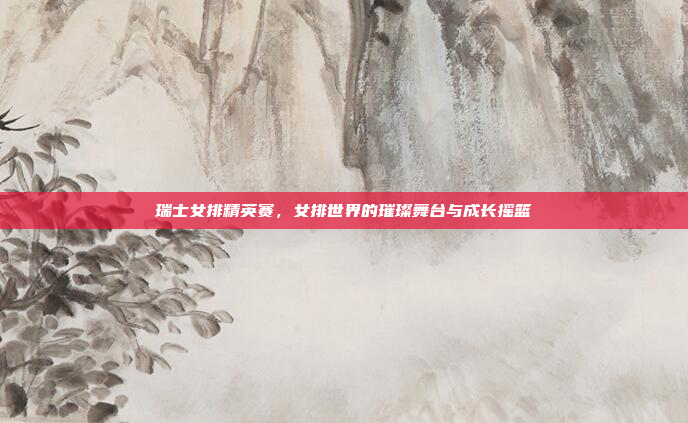 瑞士女排精英赛，女排世界的璀璨舞台与成长摇篮