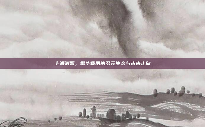 上海消费，繁华背后的多元生态与未来走向