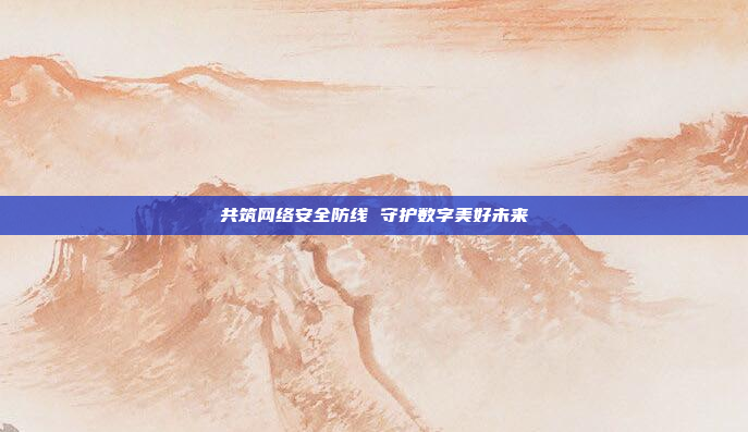 共筑网络安全防线 守护数字美好未来