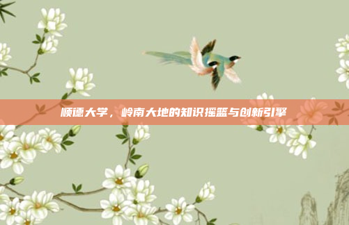 顺德大学，岭南大地的知识摇篮与创新引擎