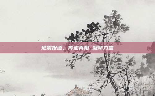 地震报道,传递真相 凝聚力量