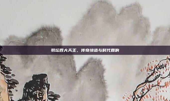 羽坛四大天王，传奇缔造与时代回响