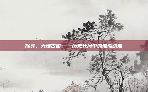 探寻，大理古国——历史长河中的璀璨明珠