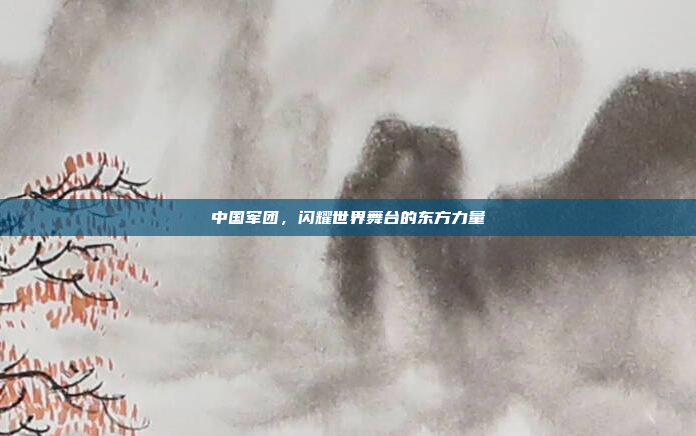中国军团,闪耀世界舞台的东方力量