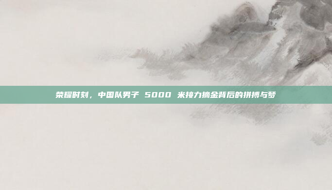 荣耀时刻，中国队男子 5000 米接力摘金背后的拼搏与梦