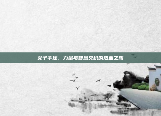 女子手球，力量与智慧交织的热血之旅