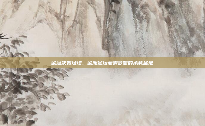 欧冠决赛场地，欧洲足坛巅峰梦想的承载圣地