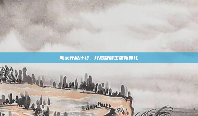 鸿蒙升级计划，开启智能生态新时代