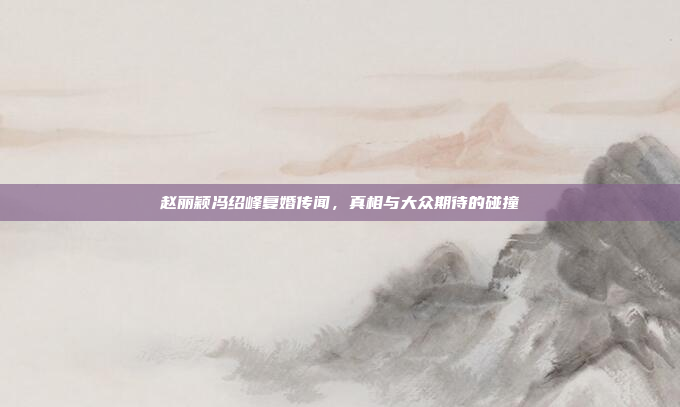 赵丽颖冯绍峰复婚传闻，真相与大众期待的碰撞