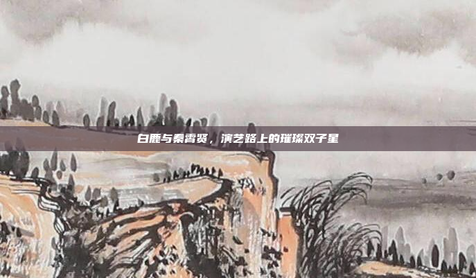 白鹿与秦霄贤，演艺路上的璀璨双子星