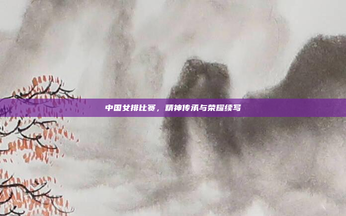 中国女排比赛，精神传承与荣耀续写