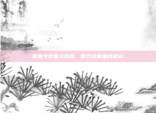 聚焦今日重大新闻,时代浪潮里的波澜