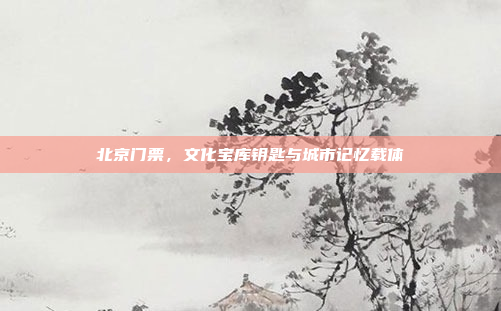 北京门票，文化宝库钥匙与城市记忆载体