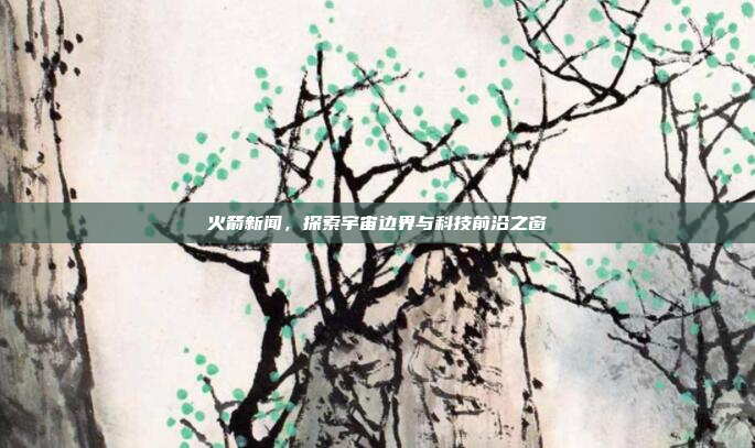火箭新闻,探索宇宙边界与科技前沿之窗