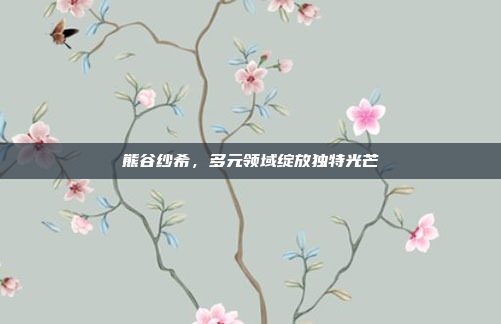 熊谷纱希，多元领域绽放独特光芒