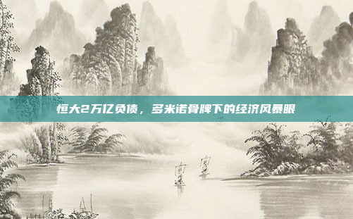 恒大2万亿负债,多米诺骨牌下的经济风暴眼