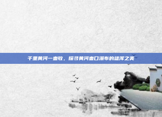 千里黄河一壶收,探寻黄河壶口瀑布的雄浑之美