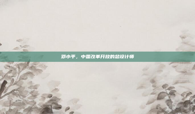 邓小平，中国改革开放的总设计师