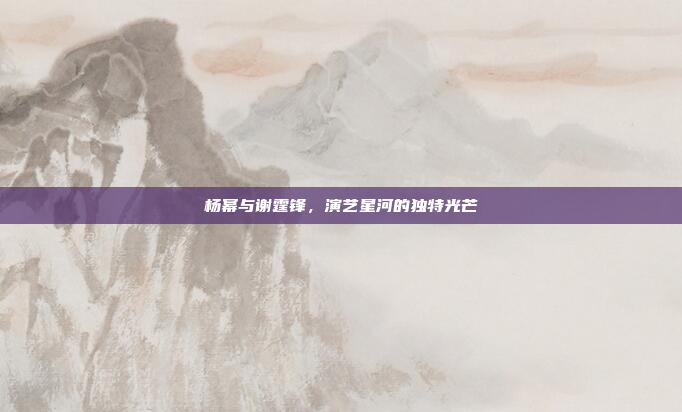 杨幂与谢霆锋，演艺星河的独特光芒