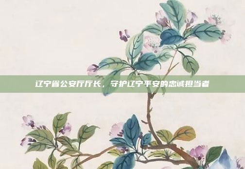 辽宁省公安厅厅长,守护辽宁平安的忠诚担当者