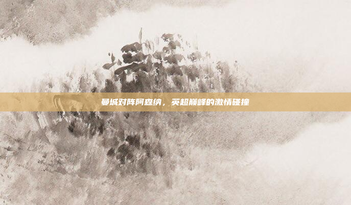 曼城对阵阿森纳，英超巅峰的激情碰撞