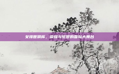女排世俱杯，荣耀与梦想的国际大舞台