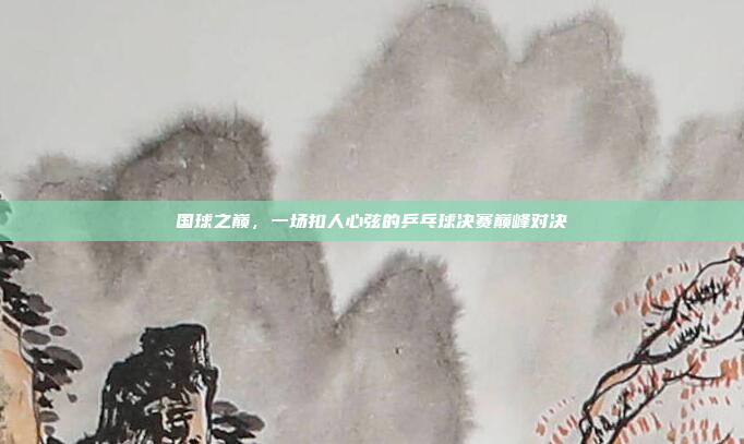 国球之巅，一场扣人心弦的乒乓球决赛巅峰对决