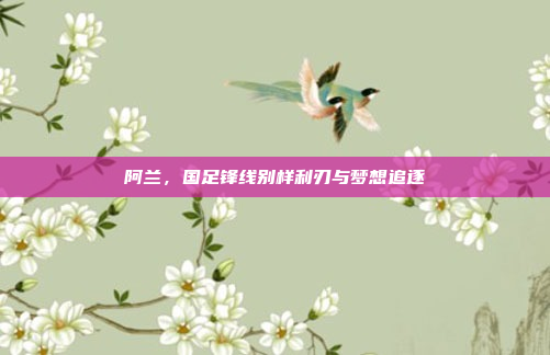 阿兰，国足锋线别样利刃与梦想追逐