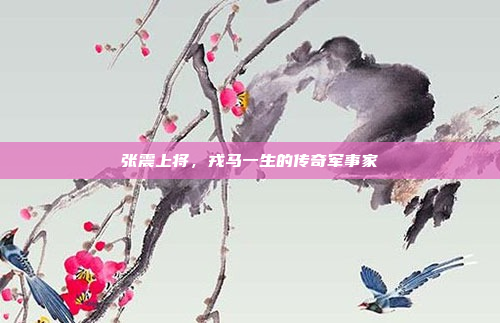 张震上将，戎马一生的传奇军事家
