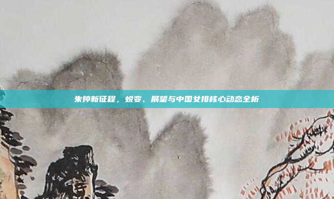朱婷新征程，蜕变、展望与中国女排核心动态全析