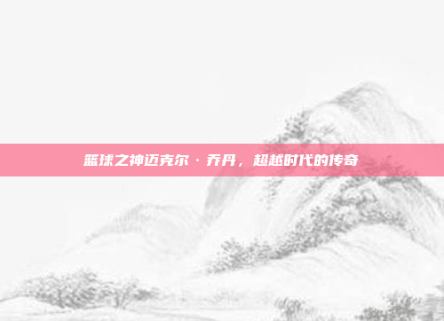 篮球之神迈克尔·乔丹，超越时代的传奇