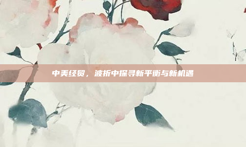 中美经贸，波折中探寻新平衡与新机遇