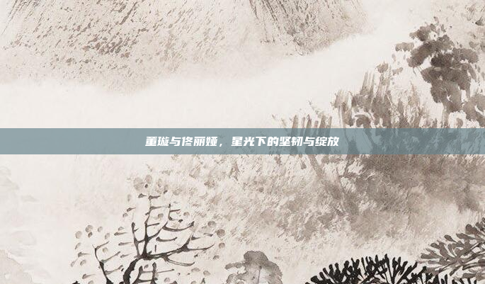 董璇与佟丽娅，星光下的坚韧与绽放