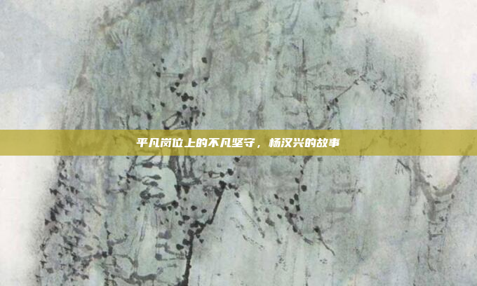 平凡岗位上的不凡坚守，杨汉兴的故事