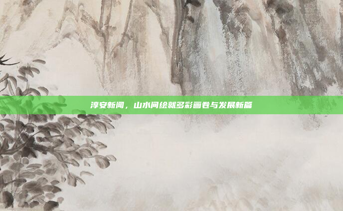 淳安新闻，山水间绘就多彩画卷与发展新篇