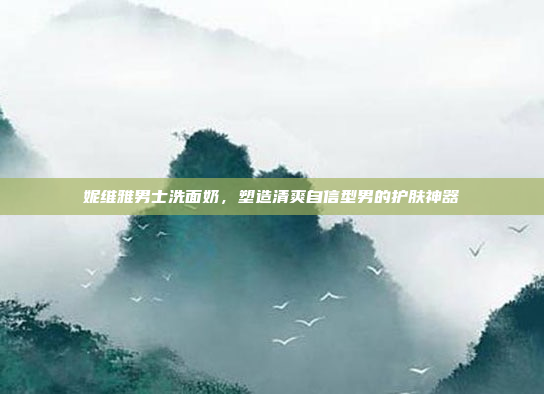 妮维雅男士洗面奶,塑造清爽自信型男的护肤神器