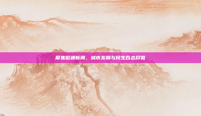 聚焦昭通新闻，城市发展与民生百态尽览